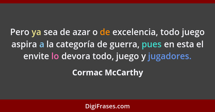 Pero ya sea de azar o de excelencia, todo juego aspira a la categoría de guerra, pues en esta el envite lo devora todo, juego y juga... - Cormac McCarthy