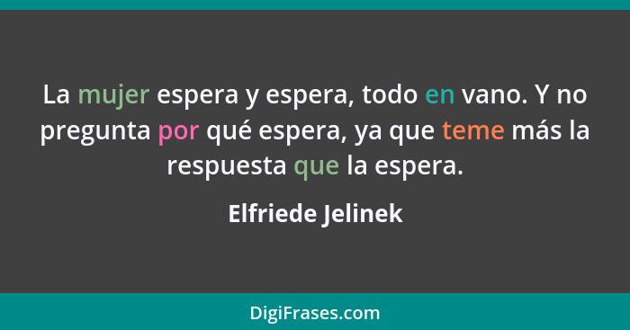 La mujer espera y espera, todo en vano. Y no pregunta por qué espera, ya que teme más la respuesta que la espera.... - Elfriede Jelinek