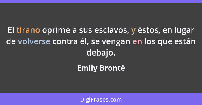 El tirano oprime a sus esclavos, y éstos, en lugar de volverse contra él, se vengan en los que están debajo.... - Emily Brontë