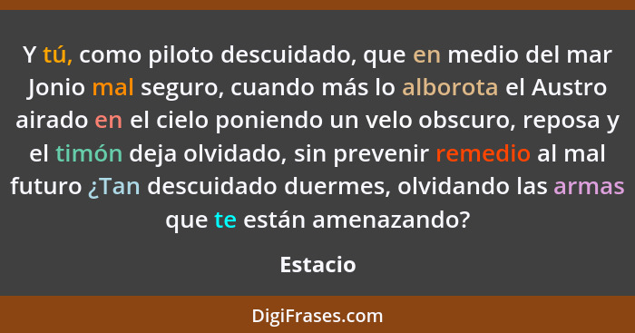 Y tú, como piloto descuidado, que en medio del mar Jonio mal seguro, cuando más lo alborota el Austro airado en el cielo poniendo un velo ob... - Estacio