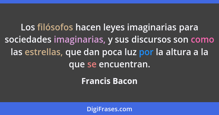 Los filósofos hacen leyes imaginarias para sociedades imaginarias, y sus discursos son como las estrellas, que dan poca luz por la alt... - Francis Bacon