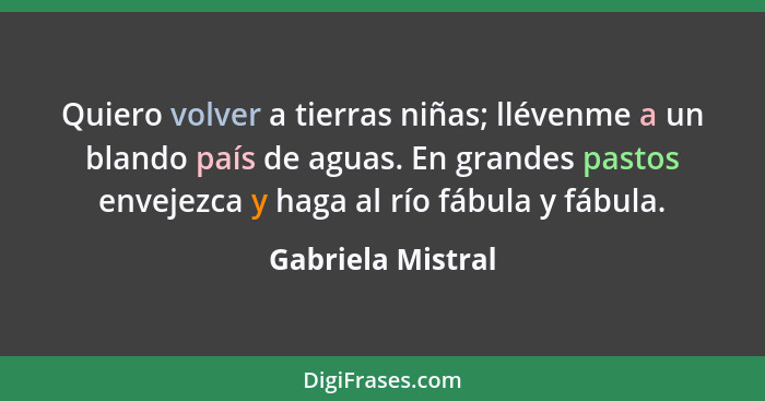 Quiero volver a tierras niñas; llévenme a un blando país de aguas. En grandes pastos envejezca y haga al río fábula y fábula.... - Gabriela Mistral