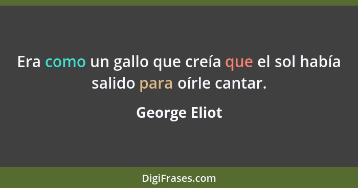 Era como un gallo que creía que el sol había salido para oírle cantar.... - George Eliot