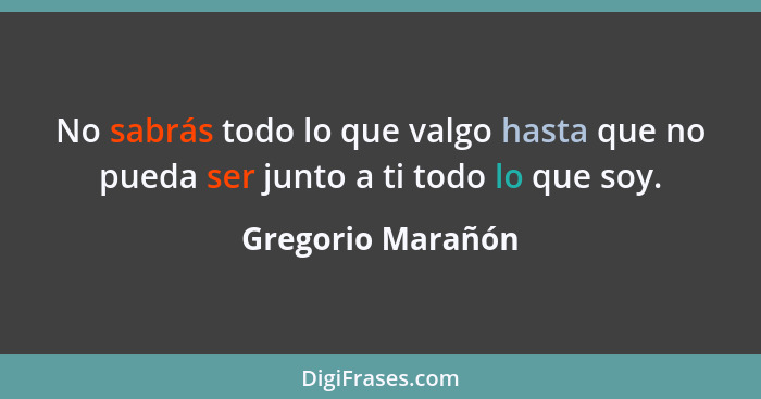 No sabrás todo lo que valgo hasta que no pueda ser junto a ti todo lo que soy.... - Gregorio Marañón