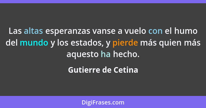 Las altas esperanzas vanse a vuelo con el humo del mundo y los estados, y pierde más quien más aquesto ha hecho.... - Gutierre de Cetina