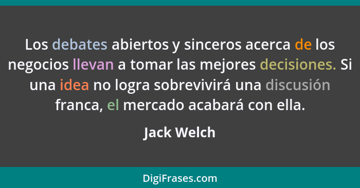 Los debates abiertos y sinceros acerca de los negocios llevan a tomar las mejores decisiones. Si una idea no logra sobrevivirá una discus... - Jack Welch