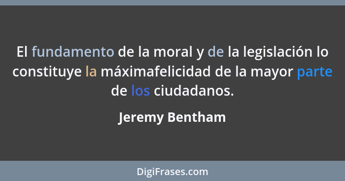 El fundamento de la moral y de la legislación lo constituye la máximafelicidad de la mayor parte de los ciudadanos.... - Jeremy Bentham