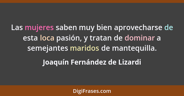 Las mujeres saben muy bien aprovecharse de esta loca pasión, y tratan de dominar a semejantes maridos de mantequilla.... - Joaquín Fernández de Lizardi