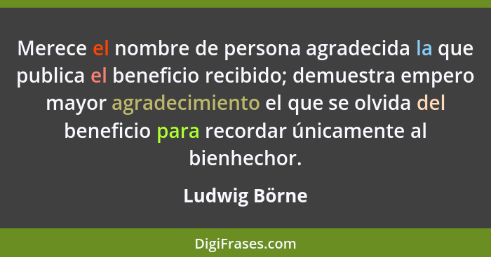 Merece el nombre de persona agradecida la que publica el beneficio recibido; demuestra empero mayor agradecimiento el que se olvida del... - Ludwig Börne