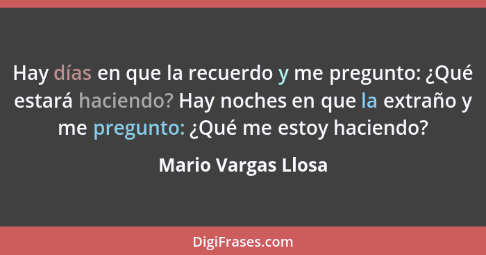 Hay días en que la recuerdo y me pregunto: ¿Qué estará haciendo? Hay noches en que la extraño y me pregunto: ¿Qué me estoy hacien... - Mario Vargas Llosa