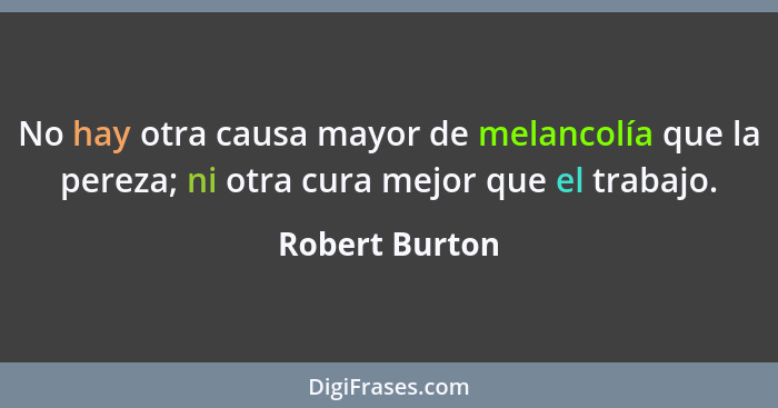 No hay otra causa mayor de melancolía que la pereza; ni otra cura mejor que el trabajo.... - Robert Burton