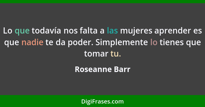 Lo que todavía nos falta a las mujeres aprender es que nadie te da poder. Simplemente lo tienes que tomar tu.... - Roseanne Barr