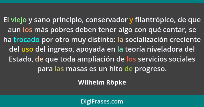 El viejo y sano principio, conservador y filantrópico, de que aun los más pobres deben tener algo con qué contar, se ha trocado por ot... - Wilhelm Röpke