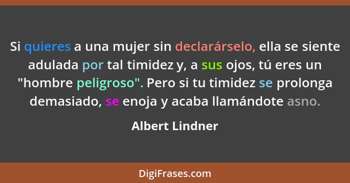 Si quieres a una mujer sin declarárselo, ella se siente adulada por tal timidez y, a sus ojos, tú eres un "hombre peligroso". Pero si... - Albert Lindner