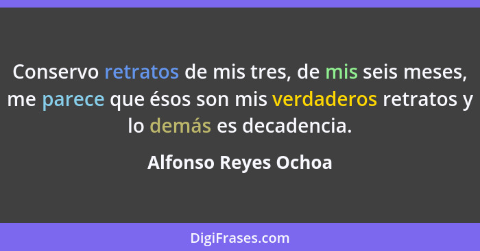 Conservo retratos de mis tres, de mis seis meses, me parece que ésos son mis verdaderos retratos y lo demás es decadencia.... - Alfonso Reyes Ochoa