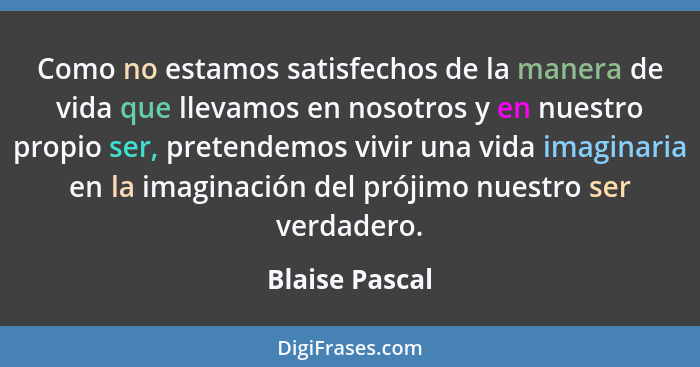 Como no estamos satisfechos de la manera de vida que llevamos en nosotros y en nuestro propio ser, pretendemos vivir una vida imaginar... - Blaise Pascal