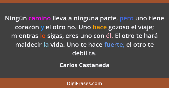 Ningún camino lleva a ninguna parte, pero uno tiene corazón y el otro no. Uno hace gozoso el viaje; mientras lo sigas, eres uno con... - Carlos Castaneda