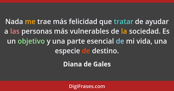 Nada me trae más felicidad que tratar de ayudar a las personas más vulnerables de la sociedad. Es un objetivo y una parte esencial de... - Diana de Gales