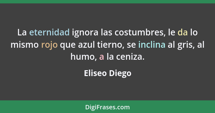 La eternidad ignora las costumbres, le da lo mismo rojo que azul tierno, se inclina al gris, al humo, a la ceniza.... - Eliseo Diego