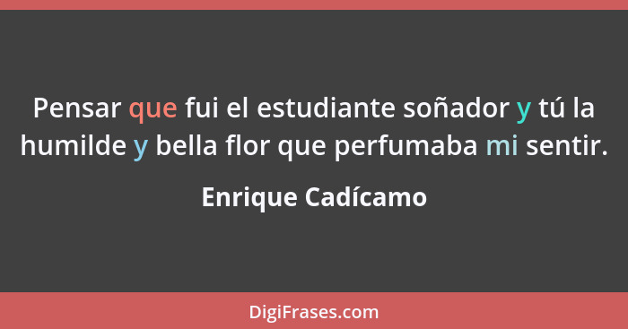 Pensar que fui el estudiante soñador y tú la humilde y bella flor que perfumaba mi sentir.... - Enrique Cadícamo