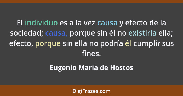 El individuo es a la vez causa y efecto de la sociedad; causa, porque sin él no existiría ella; efecto, porque sin ella no p... - Eugenio María de Hostos