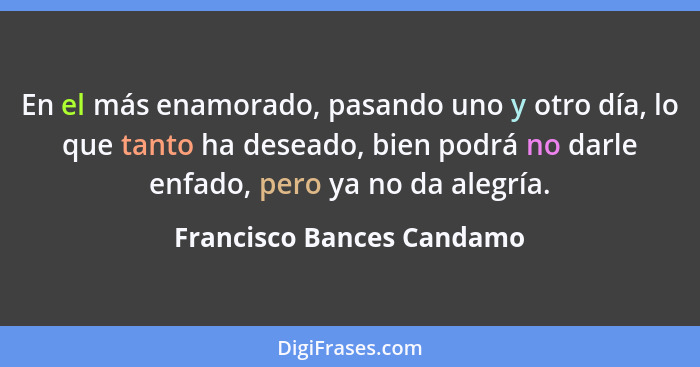 En el más enamorado, pasando uno y otro día, lo que tanto ha deseado, bien podrá no darle enfado, pero ya no da alegría.... - Francisco Bances Candamo