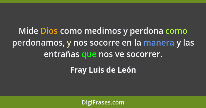 Mide Dios como medimos y perdona como perdonamos, y nos socorre en la manera y las entrañas que nos ve socorrer.... - Fray Luis de León