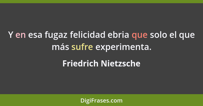Y en esa fugaz felicidad ebria que solo el que más sufre experimenta.... - Friedrich Nietzsche