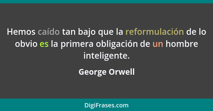 Hemos caído tan bajo que la reformulación de lo obvio es la primera obligación de un hombre inteligente.... - George Orwell