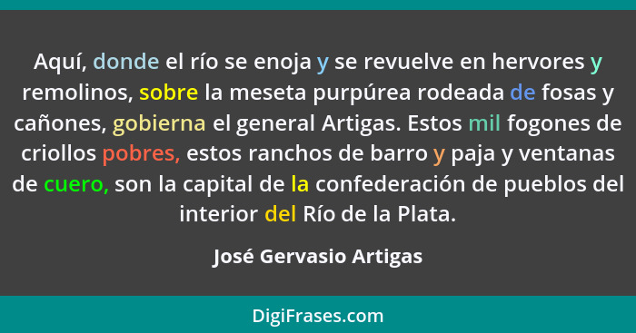 Aquí, donde el río se enoja y se revuelve en hervores y remolinos, sobre la meseta purpúrea rodeada de fosas y cañones, gobier... - José Gervasio Artigas