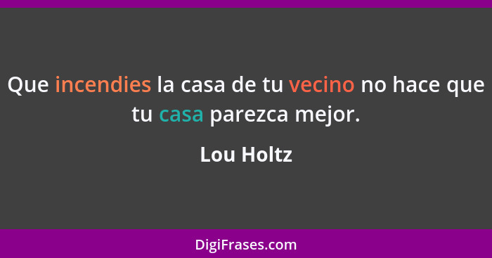 Que incendies la casa de tu vecino no hace que tu casa parezca mejor.... - Lou Holtz