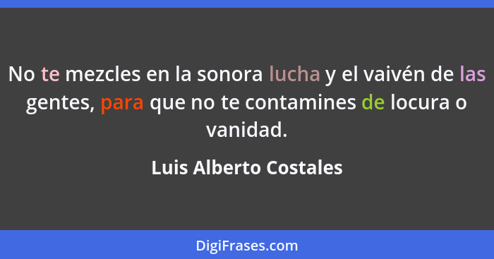 No te mezcles en la sonora lucha y el vaivén de las gentes, para que no te contamines de locura o vanidad.... - Luis Alberto Costales