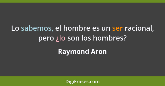 Lo sabemos, el hombre es un ser racional, pero ¿lo son los hombres?... - Raymond Aron