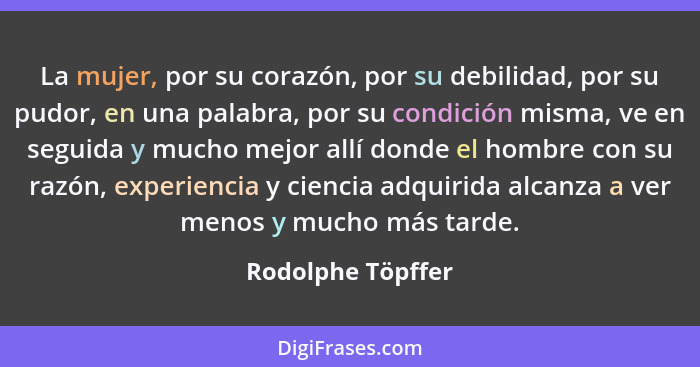 La mujer, por su corazón, por su debilidad, por su pudor, en una palabra, por su condición misma, ve en seguida y mucho mejor allí... - Rodolphe Töpffer