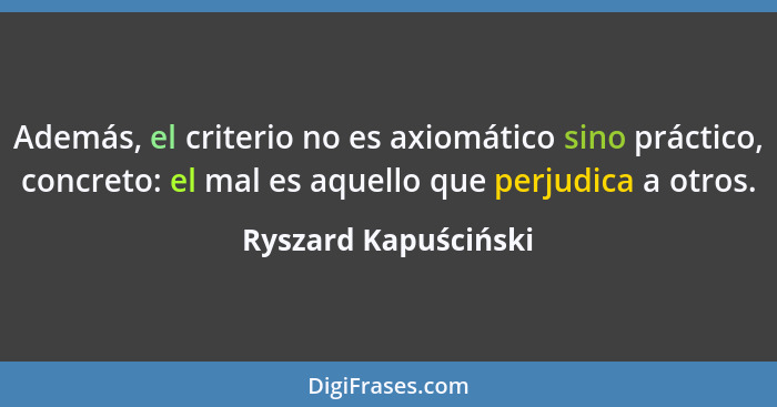 Además, el criterio no es axiomático sino práctico, concreto: el mal es aquello que perjudica a otros.... - Ryszard Kapuściński