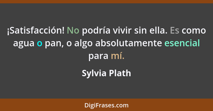 ¡Satisfacción! No podría vivir sin ella. Es como agua o pan, o algo absolutamente esencial para mí.... - Sylvia Plath