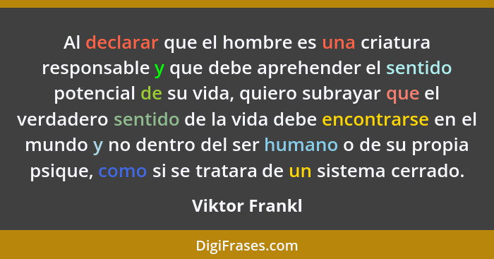 Al declarar que el hombre es una criatura responsable y que debe aprehender el sentido potencial de su vida, quiero subrayar que el ve... - Viktor Frankl