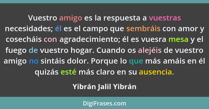 Vuestro amigo es la respuesta a vuestras necesidades; él es el campo que sembráis con amor y cosecháis con agradecimiento; él es... - Yibrán Jalil Yibrán