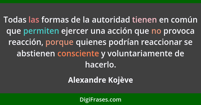 Todas las formas de la autoridad tienen en común que permiten ejercer una acción que no provoca reacción, porque quienes podrían re... - Alexandre Kojève