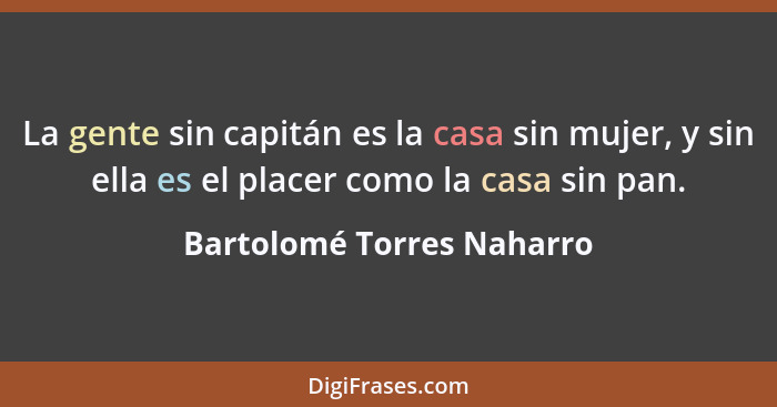 La gente sin capitán es la casa sin mujer, y sin ella es el placer como la casa sin pan.... - Bartolomé Torres Naharro