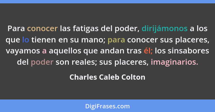 Para conocer las fatigas del poder, dirijámonos a los que lo tienen en su mano; para conocer sus placeres, vayamos a aquellos q... - Charles Caleb Colton