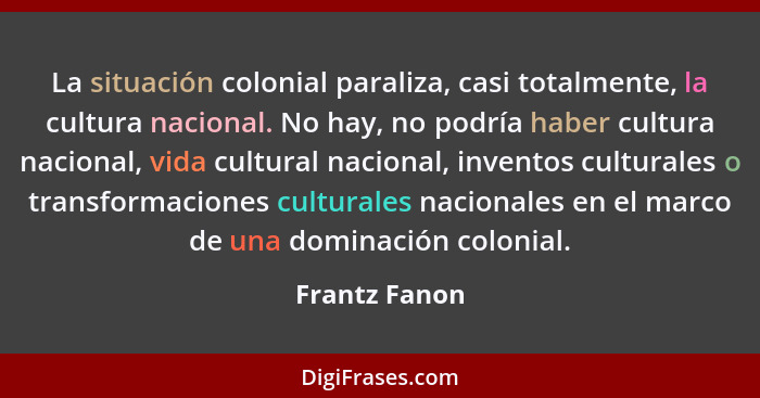 La situación colonial paraliza, casi totalmente, la cultura nacional. No hay, no podría haber cultura nacional, vida cultural nacional,... - Frantz Fanon