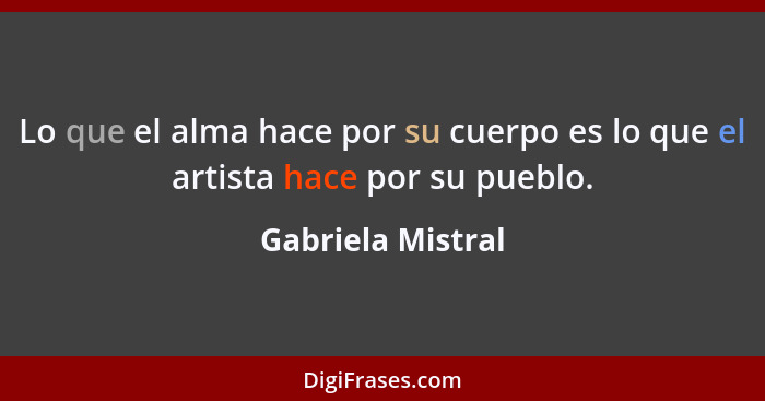 Lo que el alma hace por su cuerpo es lo que el artista hace por su pueblo.... - Gabriela Mistral