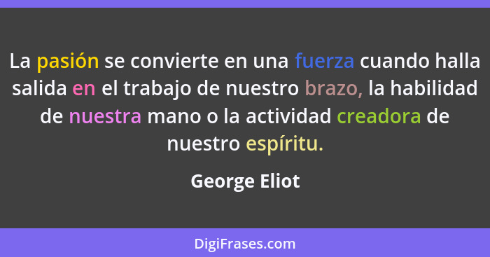 La pasión se convierte en una fuerza cuando halla salida en el trabajo de nuestro brazo, la habilidad de nuestra mano o la actividad cr... - George Eliot