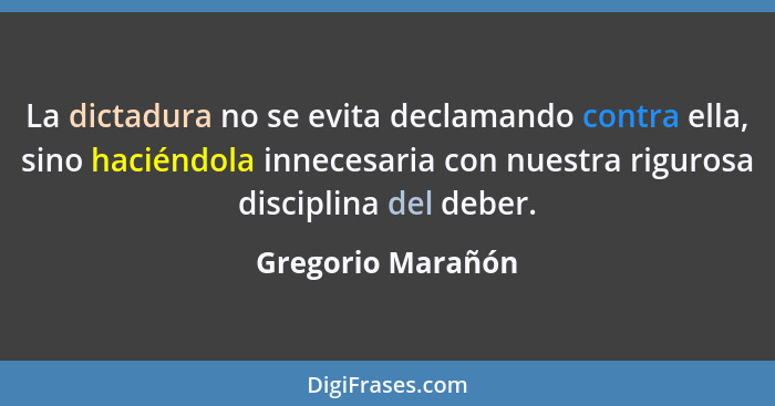 La dictadura no se evita declamando contra ella, sino haciéndola innecesaria con nuestra rigurosa disciplina del deber.... - Gregorio Marañón