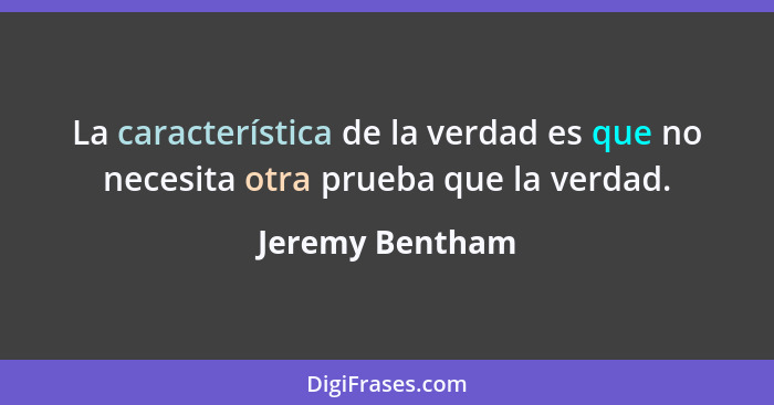 La característica de la verdad es que no necesita otra prueba que la verdad.... - Jeremy Bentham