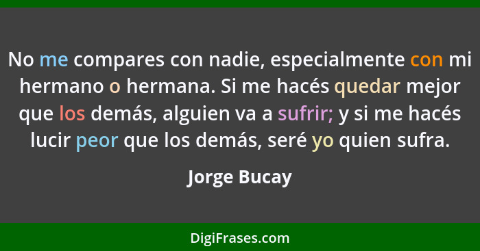 No me compares con nadie, especialmente con mi hermano o hermana. Si me hacés quedar mejor que los demás, alguien va a sufrir; y si me h... - Jorge Bucay