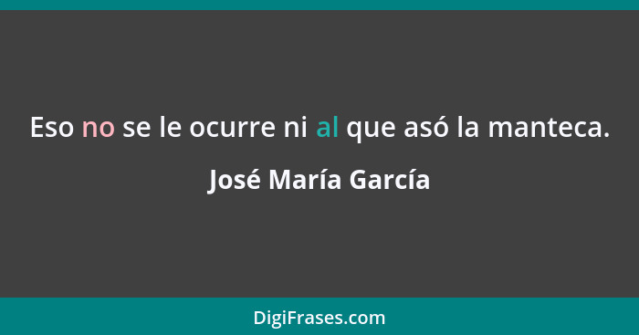 Eso no se le ocurre ni al que asó la manteca.... - José María García