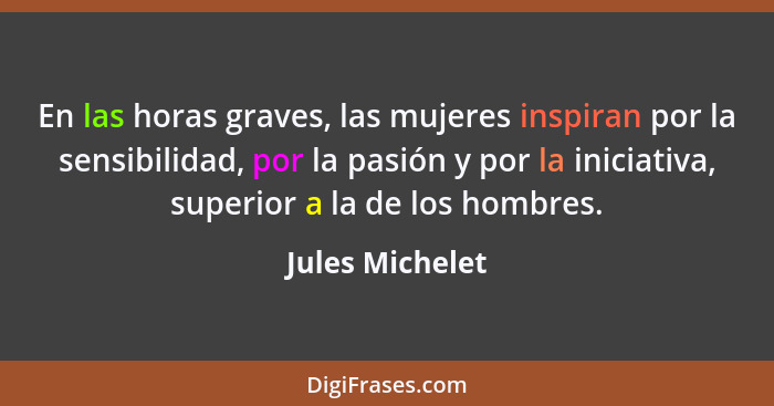 En las horas graves, las mujeres inspiran por la sensibilidad, por la pasión y por la iniciativa, superior a la de los hombres.... - Jules Michelet