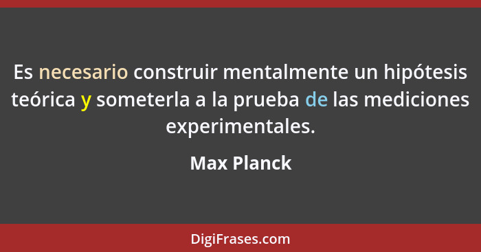 Es necesario construir mentalmente un hipótesis teórica y someterla a la prueba de las mediciones experimentales.... - Max Planck